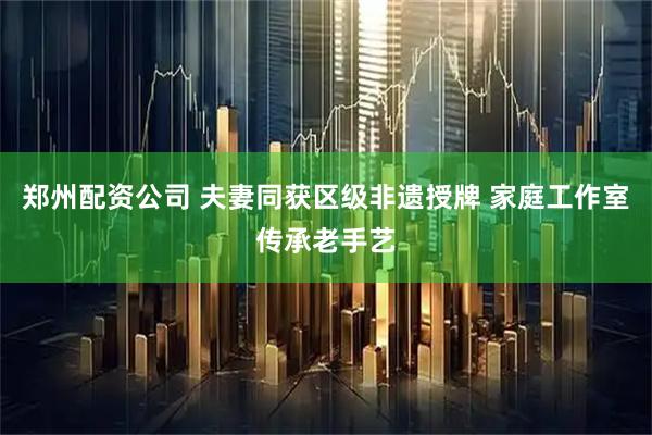 郑州配资公司 夫妻同获区级非遗授牌 家庭工作室传承老手艺