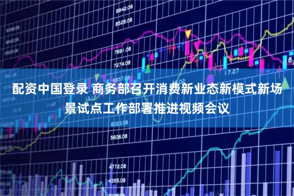配资中国登录 商务部召开消费新业态新模式新场景试点工作部署推进视频会议