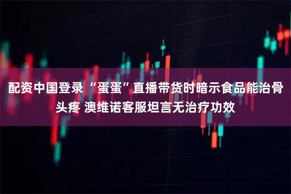 配资中国登录 “蛋蛋”直播带货时暗示食品能治骨头疼 澳维诺客服坦言无治疗功效