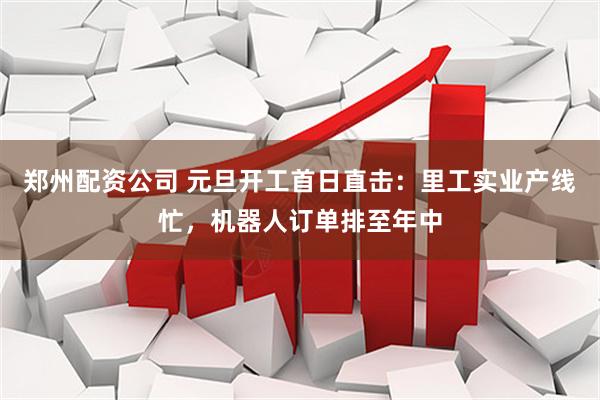 郑州配资公司 元旦开工首日直击：里工实业产线忙，机器人订单排至年中