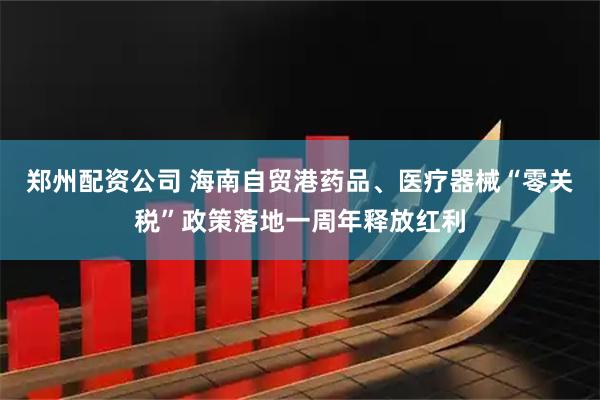 郑州配资公司 海南自贸港药品、医疗器械“零关税”政策落地一周年释放红利