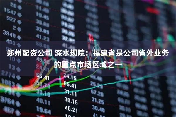 郑州配资公司 深水规院：福建省是公司省外业务的重点市场区域之一