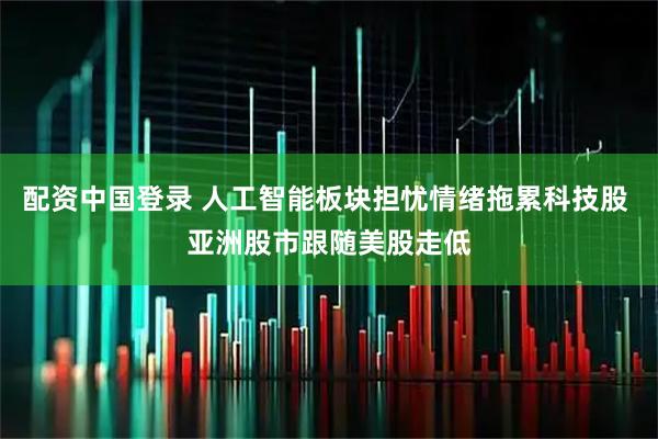 配资中国登录 人工智能板块担忧情绪拖累科技股 亚洲股市跟随美股走低