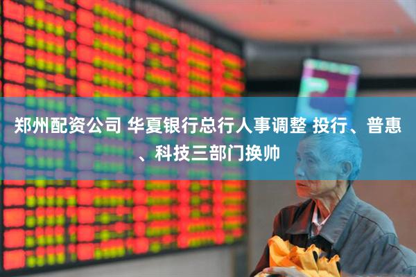 郑州配资公司 华夏银行总行人事调整 投行、普惠、科技三部门换帅