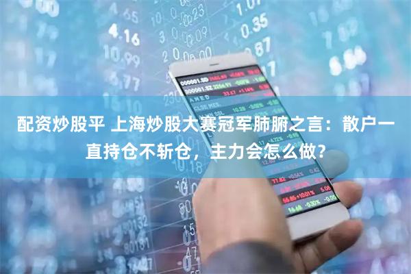 配资炒股平 上海炒股大赛冠军肺腑之言：散户一直持仓不斩仓，主力会怎么做？