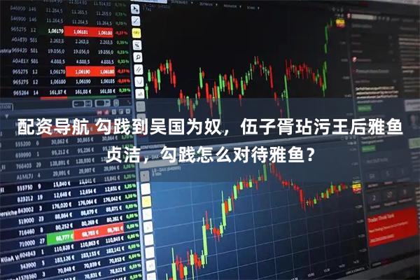 配资导航 勾践到吴国为奴，伍子胥玷污王后雅鱼贞洁，勾践怎么对待雅鱼？