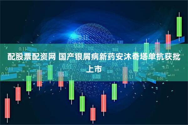 配股票配资网 国产银屑病新药安沐奇塔单抗获批上市