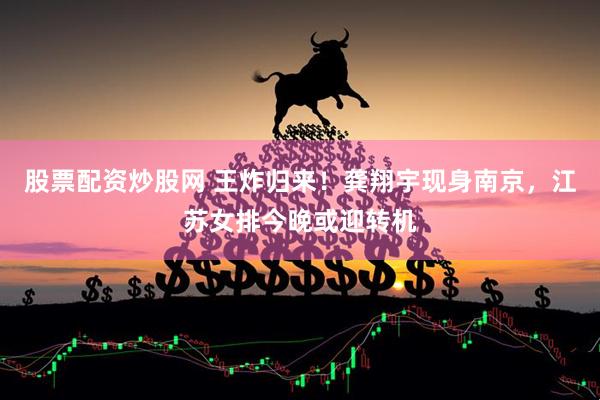 股票配资炒股网 王炸归来！龚翔宇现身南京，江苏女排今晚或迎转机
