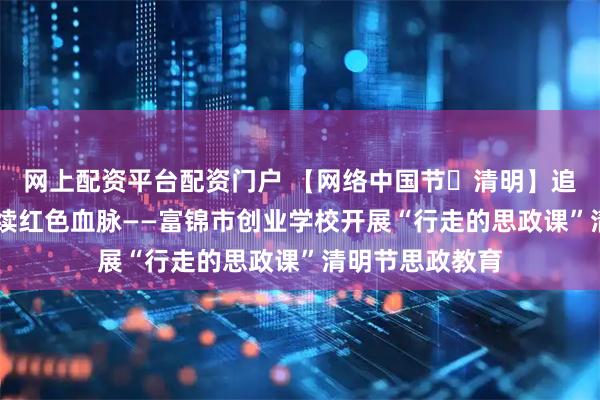 网上配资平台配资门户 【网络中国节・清明】追思垦荒先辈 赓续红色血脉——富锦市创业学校开展“行走的思政课”清明节思政教育