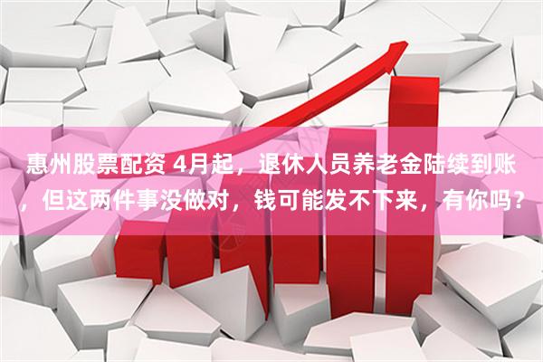 惠州股票配资 4月起，退休人员养老金陆续到账，但这两件事没做对，钱可能发不下来，有你吗？