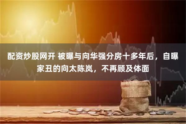 配资炒股网开 被曝与向华强分房十多年后，自曝家丑的向太陈岚，不再顾及体面