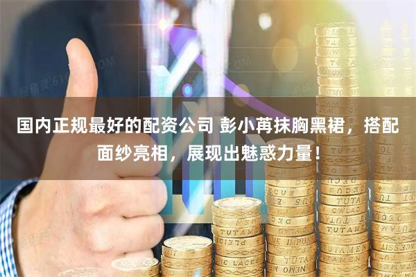 国内正规最好的配资公司 彭小苒抹胸黑裙，搭配面纱亮相，展现出魅惑力量！
