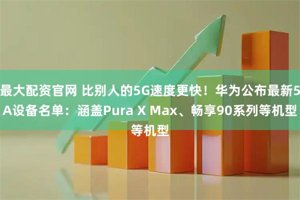 最大配资官网 比别人的5G速度更快！华为公布最新5A设备名单：涵盖Pura X Max、畅享90系列等机型
