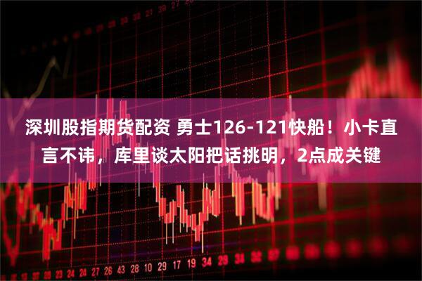 深圳股指期货配资 勇士126-121快船！小卡直言不讳，库里谈太阳把话挑明，2点成关键