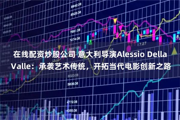 在线配资炒股公司 意大利导演Alessio Della Valle：承袭艺术传统，开拓当代电影创新之路