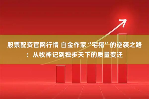 股票配资官网行情 白金作家“宅猪”的逆袭之路：从牧神记到独步天下的质量变迁