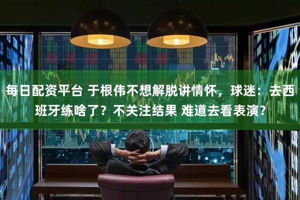 每日配资平台 于根伟不想解脱讲情怀，球迷：去西班牙练啥了？不关注结果 难道去看表演？
