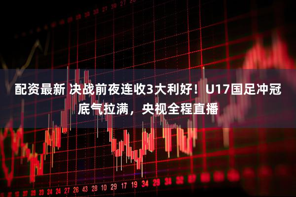 配资最新 决战前夜连收3大利好！U17国足冲冠底气拉满，央视全程直播