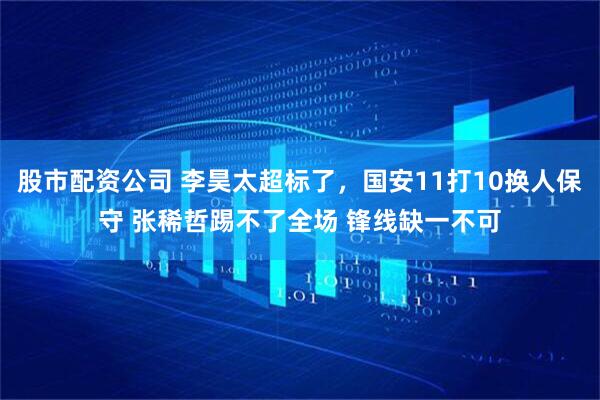 股市配资公司 李昊太超标了，国安11打10换人保守 张稀哲踢不了全场 锋线缺一不可