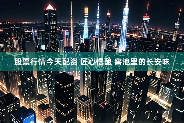 股票行情今天配资 匠心慢酿 窖池里的长安味