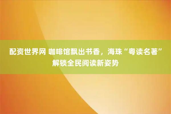 配资世界网 咖啡馆飘出书香，海珠“粤读名著”解锁全民阅读新姿势