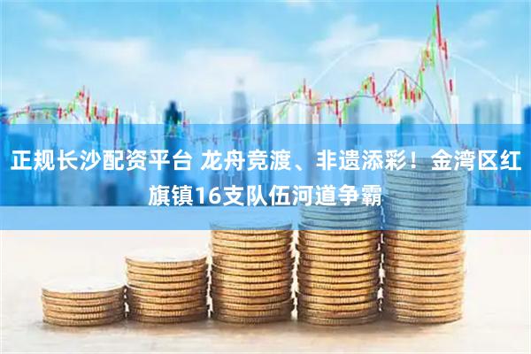 正规长沙配资平台 龙舟竞渡、非遗添彩！金湾区红旗镇16支队伍河道争霸