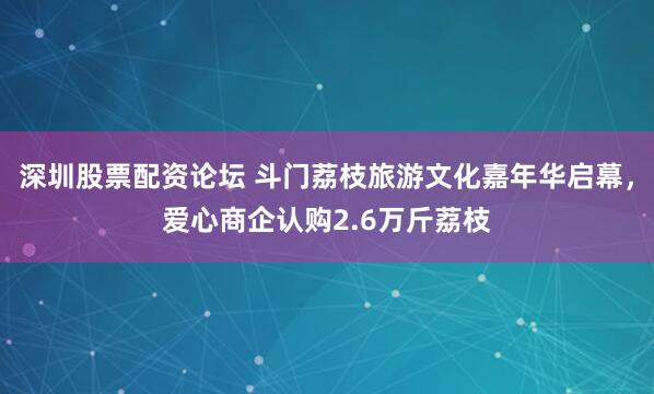 深圳股票配资论坛 斗门荔枝旅游文化嘉年华启幕，爱心商企认购2.6万斤荔枝