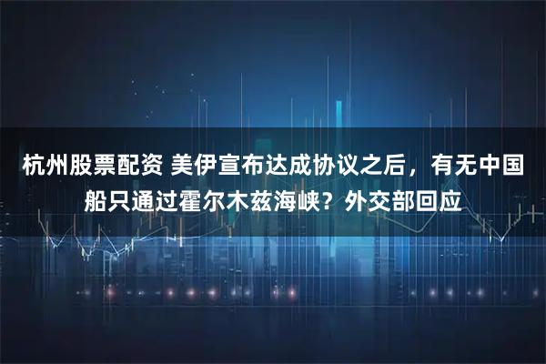 杭州股票配资 美伊宣布达成协议之后，有无中国船只通过霍尔木兹海峡？外交部回应