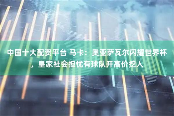 中国十大配资平台 马卡：奥亚萨瓦尔闪耀世界杯，皇家社会担忧有球队开高价挖人